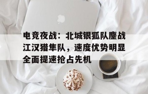 电竞夜战：北城银狐队鏖战江汉猎隼队，速度优势明显全面提速抢占先机-开云体育app中国