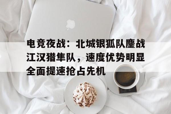 电竞夜战：北城银狐队鏖战江汉猎隼队，速度优势明显全面提速抢占先机